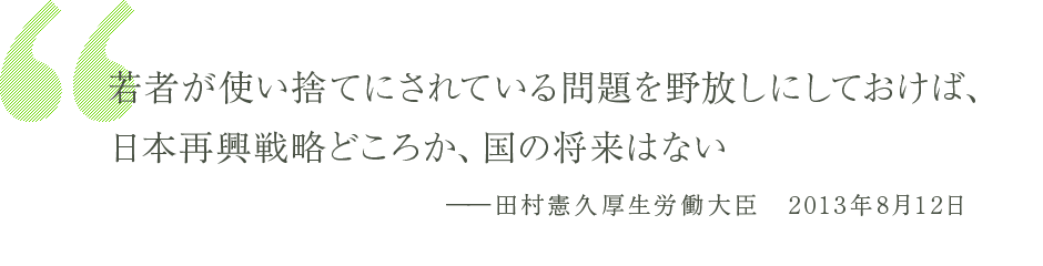 「若者が使い捨てにされている問題を野放しにしておけば、日本再興戦略どころか、国の将来はない」 -田村憲久厚生労働大臣　2013年8月12日